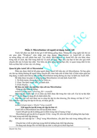 Huỳnh Văn Trúc 53
Phần 3: MicroStation với ngƣời sử dụng AutoCAD
Trước hết phải xác định là hai gói CAD không giống nhau. Nhưng khi công nghệ tiến bộ (và
các giao diện "Windows" xâm nhập mọi ứng dụng), MicroStation và AutoCAD có nhiều
sự tương đồng với mỗi phiên bản mới. Tuy nhiên, MicroStation và AutoCAD vẫn còn khác nhau
trong một số cách, đặc biệt trong thiết kế và cách sử dụng. Mục tiêu của bạn là làm cho quá trình
chuyển đổi này là hoàn hảo nhất. Tìm hiểu các khả năng, những hạn chế, và quan trọng nhất là tìm
hiểu sự khác biệt và làm việc với chúng.
Quan hệ giữa AutoCAD và Microstation
Phần này được thiết kế để giúp người dùng AutoCAD tiếp cận với MicroStation. Nó bao gồm
các thủ tục thông thường để người dùng chuyển đổi, thảo luận một số khác biệt về khái niệm giữa hai
ứng dụng, và danh sách thứ tự chữ cái cho MicroStation tương đương các mục và lệnh của AutoCAD.
Để nhận được trợ giúp về sự tương ứng MicroStation với một lệnh AutoCAD:
1. Từ Help menu, choọn Search For Help on...
2. Chọn "tên lệnh AutoCAD " từ danh sách.
3. Click Display.
Để đƣa các khối vào một thƣ viện cell của MicroStation
. Nhập tại dấu nhắc hệ thống:
msbatch dwgin input:<drawing_file> createlib
Drawing_file là file bản vẽ có chứa các khối được đặt trong thư viện cell. Các ký tự đại diện
"*" và "?" có thể được sử dụng để chỉ định nhiều file
Một thư viện cell mới được tạo ra cùng tên tập tin như drawing_file nhưng với hậu tố "cel;."
Nếu một thư viện cùng tên tập tin tồn tại, nó được ghi đè.
Ví dụ:
msbatch dwgin input:c:blocks*.dwg createlib
Giữ nguyên tọa độ trong các tập tin bản vẽ:
AutoCAD và MicroStation lưu trữ tọa độ khác nhau:
· AutoCAD giữ tọa độ là những giá trị điểm trong một số lượng vô hạn
· MicroStation giữ tọa độ là số nguyên 32-bit - trong 2D, trên một thiết kế phẳng hữu hạn hoặc
3D, hoặc trong một khối lập phương
Khi bạn mở một tập tin ". Dwg" trong MicroStation, cần phải làm một trong những điều sau
đây:
· Chuyển bản vẽ để nó phù hợp trong thiết kế phẳng hoặc khối lập phương.
· Sử dụng một design file với thiết lập các đơn vị một giá trị thích hợp hơn
 