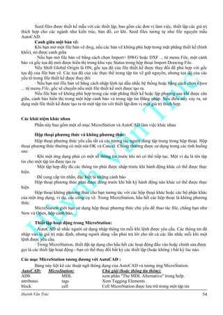 Huỳnh Văn Trúc 54
Seed files được thiết kế mẫu với các thiết lập, bao gồm các đơn vị làm việc, thiết lập các giá trị
thích hợp cho các ngành như kiến trúc, bản đồ, cơ khí. Seed files tương tự như file nguyên mẫu
AutoCAD.
Canh giữa một bản vẽ:
Khi bạn mở một file bản vẽ dwg, nếu các bản vẽ không phù hợp trong mặt phẳng thiết kế (hình
khối), nó được canh giữa
· Nếu bạn mở file bản vẽ bằng cách chọn Import> DWG hoặc DXF ... từ menu File, một cảnh
báo và gốc tọa độ mới được hiển thị trong khu vực Status trong hộp thoại Import Drawing File.
Nếu Shift Global Origin là ON, gốc tọa độ của file thiết kế được thay đổi để phù hợp với gốc
tọa độ của file bản vẽ. Các tọa độ của các thực thể trong tập tin vẽ giữ nguyên, nhưng tọa độ của các
yếu tố trong file thiết kế được thay đổi
· Nếu bạn mở file bản vẽ bằng cách nhập lệnh tại dấu nhắc hệ thống hoặc bằng cách chọn Open
... từ menu File, gốc sẽ chuyển nếu một file thiết kế mới được tạo ra.
Nếu file bản vẽ không phù hợp trong các mặt phẳng thiết kế hoặc lập phương sau khi được căn
giữa, cảnh báo hiển thị trong một hộp cảnh báo và trong tập tin Đăng nhập. Nếu điều này xảy ra, sử
dụng một file thiết kế được tạo ra từ một tập tin với thiết lập đơn vị một giá trị thích hợp.
Các khái niệm khác nhau
Phần này bao gồm một số mục MicroStation và AutoCAD làm việc khác nhau
Hộp thoại phƣơng thức và không phƣơng thức:
Hộp thoại phương thức yêu cầu tất cả các tương tác người dùng tập trung trong hộp thoại. Hộp
thoại phương thức thường có một nút OK và Cancel. Chúng thường được sử dụng trong các tình huống
sau:
· Khi một ứng dụng phải có một số thông tin trước khi nó có thể tiếp tục. Một ví dụ là tên tập
tin cho một tập tin được tạo ra
· Một tập hợp đầy đủ các thông tin phải được nhập trước khi hành động khác có thể được thực
hiện.
· Để cung cấp tin nhắn, đặc biệt là những cảnh báo
Hộp thoại phương thức phải được đóng trước khi bất kỳ hành động nào khác có thể được thực
hiện
Hộp thoại không phương thức cho bạn tương tác với các hộp thoại khác hoặc các bộ phận khác
của một ứng dụng, ví dụ, các công cụ vẽ. Trong MicroStation, hầu hết các hộp thoại là không phương
thức.
MicroStation giới hạn sử dụng hộp thoại phương thức chủ yếu để thao tác file, chẳng hạn như
New và Open, hộp cảnh báo,
Thiết lập hoạt động trong MicroStation:
· AutoCAD sẽ nhắc người sử dụng nhập thông tin mỗi khi lệnh được yêu cầu. Các thông tin đã
nhập vào là giá trị mặc định, nhưng người dùng vẫn phải trả lời cho tất cả các lần nhắc mỗi khi một
lệnh được yêu cầu.
· Trong MicroStation, thiết đặt áp dụng cho hầu hết các hoạt động đầu vào hoặc chỉnh sửa được
gọi là các thiết lập hoạt động - bạn có thể thay đổi bất kỳ các thiết lập (hoặc không ) bất kỳ lúc nào.
Các mục MicroStation tƣơng đƣơng với AutoCAD :
Bảng này liệt kê các thuật ngữ thông dụng của AutoCAD và tương ứng MicroStation.
AutoCAD: MicroStation: Chú giải (hoặc thông tin thêm):
ADS MDL xem phần "The MDL Alternative" trong help.
attributes tags Xem Tagging Elements .
block cell Cell MicroStation được lưu trữ trong một tập tin
 