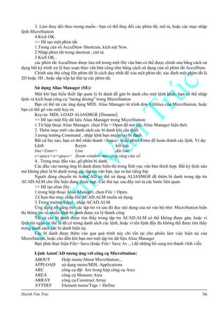 Huỳnh Văn Trúc 56
3. Làm thay đổi theo mong muốn - bạn có thể thay đổi các phím tắt, mô tả, hoặc các mục nhập
lệnh MicroStation
4.Kích OK.
>> Để tạo một phím tắt:
1.Trong cửa sổ AccuDraw Shortcuts, kích nút New.
2.Nhập phím tắt trong shortcut , mô tả.
3.Kích OK .
các phím tắt AccuDraw được lưu trữ trong một file văn bản có thể được chỉnh sửa bằng cách sử
dụng bất kỳ trình xử lý hay soạn thảo văn bản cũng như bằng cách sử dụng cửa sổ phím tắt AccuDraw.
Chỉnh sửa thủ công file phím tắt là cách duy nhất để xóa một phím tắt, xác định một phím tắt là
2D hoặc 3D , hoặc sắp xếp lại thứ tự các phím tắt.
Sử dụng Alias Manager (SE):
Một khi bạn hiểu thiết lập quản lý bí danh để gán bí danh cho một lệnh khác, bạn có thể nhập
lệnh và kích hoạt công cụ "tương đương" trong MicroStation
Bạn có thể tải các ứng dụng MDL Alias Manager từ trình đơn Utilities của MicroStation, hoặc
bạn có thể gõ vào một key-in.
Key-in: MDL LOAD ALIASMGR [filename]
>> Để tạo một file dữ liệu Alias Manager trong MicroStation:
1.Từ hộp thoại Alias Manager, chọn File > Open để mở file Alias Manager hiện thời.
2. Thêm mục mới vào danh sách các bí danh khi cần thiết.
3.trong trường Command , nhập lệnh bạn muốn tạo bí danh.
Bất cứ lúc nào, bạn có thể nhấn thanh <Space> hoặc phím Enter để hoàn thành các lệnh. Ví dụ:
Lệnh Keyin kết quả
line<Enter> Line đặt line
z<space>w<space> Zoom window mở rộng vùng cửa sổ
4.. Trong mục đầu vào, gõ phím bí danh.
Các đầu vào tương ứng bí danh được hiển thị trong lĩnh vực văn bản thích hợp. Bất kỳ lệnh nào
mà không phải là bí danh trong các tập tin văn bản, tạo ra hai tiếng bíp
Người dùng chuyển từ AutoCAD có thể sử dụng ALIASMGR để thêm bí danh trong tập tin
ACAD.ALM cho file hiện đang được nạp. Các thủ tục sau đây mô tả các bước liên quan
>> Để tạo alias file:
1.trong hộp thoại Alias Manager, chọn File > Open.
2.Chọn thư mục chứa file ACAD.ALM muốn sử dụng.
3.Trong trường Filter , nhập ACAD.ALM
Ứng dụng cố gắng mở các tập tin và sau đó đọc nội dung của nó vào bộ nhớ. MicroStation hiển
thị thông tin về nhiều lệnh bí danh được xử lý thành công
Tất cả các bí danh được tìm thấy trong tập tin ACAD.ALM có thể không được gán, hoặc vì
lệnh rút ngắn có thể là đã có trong danh sách các lệnh, hoặc vì tên lệnh đầy đủ không thể được tìm thấy
trong danh sách các bí danh hiện tại
Các bí danh được thêm vào qua quá trình này chỉ tồn tại cho phiên làm việc hiện tại của
MicroStation, hoặc cho đến khi bạn mở một tập tin dữ liệu Alias Manager
Bạn phải thực hiện File> Save (hoặc File> Save As ...) để những bổ sung trở thành vĩnh viễn
Lệnh AutoCAD tƣơng ứng với công cụ MicroStation:
ABOUT Help menu/About MicroStation...
APPLOAD sử dụng menu/MDL Applications
ARC công cụ đặt Arc trong hộp công cụ Arcs
AREA công cụ Measure Area
ARRAY công cụ Construct Array
ATTDEF Element menu/Tags > Define
 
