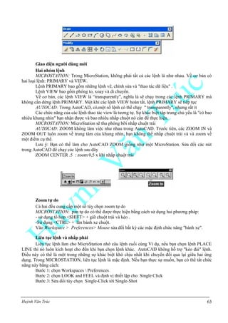 Huỳnh Văn Trúc 63
Giao diện ngƣời dùng mới
Hai nhóm lệnh
MICROSTATION: Trong MicroStation, không phải tất cả các lệnh là như nhau. Về cơ bản có
hai loại lệnh: PRIMARY và VIEW.
Lệnh PRIMARY bao gồm những lệnh vẽ, chỉnh sửa và "thao tác dữ liệu" .
Lệnh VIEW bao gồm phóng to, xoay và di chuyển.
Về cơ bản, các lệnh VIEW là “transparently”, nghĩa là sẽ chạy trong các lệnh PRIMARY mà
không cần dừng lệnh PRIMARY. Một khi các lệnh VIEW hoàn tất, lệnh PRIMARY sẽ tiếp tục
AUTOCAD: Trong AutoCAD, có,một số lệnh có thể chạy " transparently", nhưng rất ít
Các chức năng của các lệnh thao tác view là tương tự. Sự khác biệt tập trung chủ yếu là "có bao
nhiêu khung nhìn" bạn nhận được và bao nhiêu nhấp chuột nó cần để thực hiện.
MICROSTATION: MicroStation sẽ thu phóng bỡi nhắp chuột trái
AUTOCAD: ZOOM không làm việc như nhau trong AutoCAD. Trước tiên, các ZOOM IN và
ZOOM OUT luôn zoom về trung tâm của khung nhìn, bạn không thể nhắp chuột trái và và zoom về
một điểm cụ thể.
Lưu ý: Bạn có thể làm cho AutoCAD ZOOM giống như một MicroStation. Sửa đổi các nút
trong AutoCAD để chạy các lệnh sau đây
ZOOM CENTER .5 : zoom 0,5 x khi nhắp chuột trái
Zoom tự do
Cả hai đều cung cấp một số tùy chọn zoom tự do
MICROSTATION: pan tự do có thể được thực hiện bằng cách sử dụng hai phương pháp:
- sử dụng tổ hợp <SHIFT> + giữ chuột trái và kéo .
-Sử dụng <CTRL> + lăn bánh xe chuột.
Vào Workspace > Preferences> Mouse sửa đổi bất kỳ các mặc định chức năng "bánh xe".
Liên tục lệnh và nhắp phải
Liên tục lệnh làm cho MicroStation nhớ câu lệnh cuối cùng Ví dụ, nếu bạn chọn lệnh PLACE
LINE thì nó luôn kích hoạt cho đến khi bạn chọn lệnh khác. AutoCAD không hỗ trợ "kéo dài" lệnh.
Điều này có thể là một trong những sự khác biệt khó chịu nhất khi chuyển đổi qua lại giữa hai ứng
dụng. Trong MICROSTATION, liên tục lệnh là mặc định. Nếu bạn thực sự muốn, bạn có thể tắt chức
năng này bằng cách:
Bước 1: chọn Workspaces  Preferences
Bước 2: chọn LOOK and FEEL và định vị thiết lập cho Single Click
Bước 3: Sửa đổi tùy chọn Single-Click tới Single-Shot
 