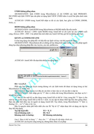 Huỳnh Văn Trúc 64
UNDO không giống nhau
MICROSTATION: lệnh UNDO trong MicroStation sẽ chỉ UNDO các lệnh PRIMARY.
Để UNDO một lệnh VIEW bạn cần phải sử dụng lệnh VIEW UNDO nằm ở scroll bar phía dưới màn
hình.
AUTOCAD: UNDO trong AutoCAD nhận ra tất cả các lệnh, bao gồm cả UNDO, ZOOM,
PAN, vv
REDO không giống nhau
MICROSTATION: Lệnh REDO trong MicroStation sẽ REDO nhiều lần nếu muốn
AUTOCAD: Release <2004: Lệnh REDO trong AutoCAD sẽ chỉ Làm lại các UNDO cuối
cùng. Release 2004 - 2005 : Các phiên bản mới nhất của AutoCAD bây giờ hỗ trợ không giới hạn
KEYIN và COMMAND LINE
Cả hai ứng dụng cho phép đối với hầu hết các lệnh với key vào bởi người sử dụng
MICROSTATION: MicroStation đã có những nỗ lực đáng kinh ngạc trong việc cho phép người
dùng lựa chọn phương pháp đầu vào; keyins, các nút, pulldowns,
AUTOCAD: AutoCAD vẫn dựa khá nhiều vào dòng lệnh .
DL= và @X,Y
Phần này bao gồm các keyin tương đương với các lệnh trước đó được sử dụng trong cả hai
MicroStation và AutoCAD.
Một khác biệt đáng kể xảy ra ở đây do các đơn vị làm việc so với các đơn vị tập tin
MICROSTATION: Khi nhập giá trị "1" đơn vị chiều dài trong MicroStation, mà thực sự là 1
MASTER UNIT.
"1" đơn vị cho một kỹ sư dân dụng trong AutoCAD có thể là 1 foot, trong khi "1" đơn vị cho
một kỹ sư cơ khí trong AutoCAD có thể là 1 inch, và các tập tin được thiết lập hầu như giống nhau.
Bạn cần phải biết điều này từ người sử dụng AutoCAD. Tuy nhiên, trong MicroStation "1" đơn vị
thường 1 ft ... và ":1" đơn vị là 1 in.
Đây là nguyên nhân phổ biến nhất cho các lỗi "hệ số 12" nhận được khi sử dụng các tập tin
thay thế ứng dụng.
Tọa độ tuyệt đối: XY = X, Y
Gia số khoảng cách : DL=X,Y
Khoảng cách và hƣớng: DI=khoảng cách,hƣớng
Lưu ý: Bạn có thể sử dụng “,” thay cho “:” để tăng tốc độ nhập chính xác.
AUTOCAD: các keyins cũng tương tự, nhưng khác nhau về cú pháp
 