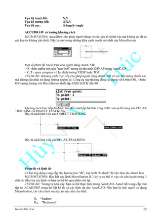 Huỳnh Văn Trúc 65
Tọa độ tuyệt đối: X,Y
Tọa độ tƣơng đối: @X,Y
Tọa độ cực: @length<angle
ACCUDRAW và hƣớng khoảng cách
MICROSTATION: AccuDraw cho phép người dùng vẽ các yếu tố chính xác mà không có tất cả
các keyins không cần thiết. Đây là một trong những khía cạnh mạnh mẽ nhất của MicroStation
Một số phím tắt AccuDraw cho người dùng AutoCAD:
- O - định nghĩa một gốc "tạm thời" tương tự như một OSNAP trong AutoCAD
- V, T - quay compass trở lại định hướng VIEW hoặc TOP
AUTOCAD: Khoảng cách trực tiếp cho phép người dùng AutoCAD vẽ các đối tượng chính xác
mà không cần phải sử dụng những keyins @. Công cụ này thường được sử dụng với Ortho ON. Ortho
ON tương đương với MicroStation thiết lập AXIS LOCK đến 90.
Khoảng cách trực tiếp đã được đưa đến một cấp độ mới trong 200x với sự bổ sung của POLAR
TRACKING và OBJECT TRACKING.
Đây là cách làm việc của OBJECT TRACKING
Đây là cách làm việc của POLAR TRACKING
Phím tắt và lệnh tắt
Cả hai ứng dụng cung cấp cho bạn keyins "tắt", hay lệnh "bí danh" để cho thao tác nhanh hơn
MICROSTATION: Hầu hết các lệnh MicroStation là 3 ký tự cụ thể vì vậy chỉ cần keyin trong 3
chữ cái đầu tiên của lệnh và bạn có thể bỏ qua phần còn lại.
AUTOCAD: Tương tự như vậy, bạn có thể thực hiện trong AutoCAD. AutoCAD cung cấp một
tập tin ACAD.PGP trong đó liệt kê tất cả các lệnh tắt cho AutoCAD. Nếu bạn là một người sử dụng
MicroStation, chỉ cần chỉnh sửa tập tin này khi cần thiết.
R, *Redraw
Ra, *Redrawall
 