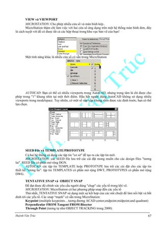 Huỳnh Văn Trúc 67
VIEW và VIEWPORT
MICROSTATION: Cho phép nhiều cửa sổ và màn hình kép..
MicroStation thậm chí làm việc với hai cửa sổ ứng dụng trên một hệ thống màn hình đơn, đây
là cách tuyệt vời để có được tất cả các hộp thoại trong khu vực bản vẽ của bạn!
Một tính năng khác là nhiều cửa sổ có sẵn trong MicroStation
AUTOCAD: Bạn có thể có nhiều viewports trong AutoCAD, nhưng trọng tâm là chỉ được cho
phép trong "1" khung nhìn tại một thời điểm. Hầu hết người dùng AutoCAD không sử dụng nhiều
viewports trong modelspace. Tuy nhiên, có một số sắp xếp khung nhìn được xác định trước, bạn có thể
lựa chọn.
SEED File và TEMPLATE/PROTOTYPE
Cả hai hệ thống sử dụng các tập tin "cơ sở" để tạo ra các tập tin mới.
MICROSTATION: các SEED file lưu trữ các cài đặt mong muốn cho các design files "tương
lai". SEED file có phần mở rộng DGN.
AUTOCAD: các tập tin TEMPLATE hoặc PROTOTYPE lưu trữ các cài đặt cho các tập tin
thiết kế "tương lai". tập tin TEMPLATES có phần mở rộng DWT, PROTOTYPES có phần mở rộng
DWG.
TENTATIVE SNAP và OBJECT SNAP
Để đạt được độ chính xác yêu cầu người dùng "chụp" các yếu tố trong khi vẽ.
MICROSTATION: MicroStation có hai phương pháp snap đến các yếu tố
Thứ nhất, TENTATIVE SNAP sử dụng một sự kết hợp của các nút chuột để làm nổi bật và bắt
dính tới các yếu tố. Các snap “mạnh” có sẵn trong MicroStation:
Keypoint (multiple keypoints…tương đương ACAD center;endpoint;midpoint;and quadrant)
Perpendicular FROM Tangent FROM Bisector
Through Point (tương tự như OBJECT TRACKING trong 2000)
 