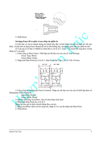 Huỳnh Văn Trúc 7
5. Nhấn Reset
Sử dụng Fence để co giãn và sao chép các phần tử
Có khi bản vẽ của ta nhanh chóng trở thành dày đặc và khó thêm vào bất kỳ một chi tiết nào
khác. Ta hãy thử sử dụng Fence Stretch để xử lý tình huống này, tạo không gian cho các phần tử mới.
Ở ví dụ này ta có bản vẽ P&ID có chứa đơn vị xử lý số 1 và số 3. Ta muốn bổ sung đơn vị hoạt
động số 2 vào giữa.
1. Chọn công cụ Place Fence. Thiết lập các dữ liệu sau vào cửa sổ Tool Settings:
Fence Type: Block
Fence Mode: Inside
2. Nhập một Data Point tại vị trí số 1, Data Point thứ 2 tại vị trí số 2 để vẽ Fence.
3. Chọn công cụ Manipulate Fence Contents. Nhập các dữ liệu sau vào cửa sổ thiết lập tham số
Manipulate Fence Contents.
Operation: Stretch
Fence Mode: Inside
4. Bật lên tính năng AccuDraw, nếu nó chưa được kích hoạt
5. Nhập một Data Point tại vị trí số 3.
Hàng rào bây giờ sẽ dịch chuyển động theo con trỏ.
5. Dùng AccuDraw dịch con trỏ sang trái, nhập số 3.4, sau đó nhập một Data Point.
6. Nhấn Reset.
 