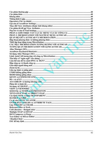 Huỳnh Văn Trúc 82
Các phím thƣờng gặp ...........................................................................................................................40
Các phím khác.......................................................................................................................................40
Khung nhìn............................................................................................................................................40
Những lệnh ít gặp..................................................................................................................................40
Operators (Tác vụ chính) .....................................................................................................................40
Gọi cửa sổ AccuDraw Settings:............................................................................................................41
Thay đổi View Attributes (thuộc tính khung nhìn) ...........................................................................42
Các phím tắt để gọi View Atributes ....................................................................................................43
Pop Set và cửa sổ Tool Settings............................................................................................................44
PHẦN 2: GIỚI THIỆU TẤT CẢ CÁC MENU VÀ CÁC CÔNG CỤ..............................................45
PHẦN 3: MICROSTATION VỚI NGƢỜI SỬ DỤNG AUTOCAD................................................53
QUAN HỆ GIỮA AUTOCAD VÀ MICROSTATION.....................................................................53
Hộp thoại phƣơng thức và không phƣơng thức:................................................................................54
Thiết lập hoạt động trong MicroStation:............................................................................................54
CÁC MỤC MICROSTATION TƢƠNG ĐƢƠNG VỚI AUTOCAD :............................................54
TƢƠNG QUAN MICROSTATION VỚI LỆNH AUTOCAD..........................................................55
Alias Manager (SE):..............................................................................................................................55
AccuDraw Keyboard Shortcuts:..........................................................................................................55
Sử dụng Alias Manager (SE): ..............................................................................................................56
Lệnh AutoCAD tƣơng ứng với công cụ MicroStation:......................................................................56
Tìm hiểu về “ngôn ngữ” của chúng.....................................................................................................60
Làm thế nào để So sánh DWG và DGN?...........................................................................................61
Hộp công cụ và thanh công cụ .............................................................................................................62
Giao diện ngƣời dùng mới....................................................................................................................63
Zoom tự do.............................................................................................................................................63
Liên tục lệnh và nhắp phải...................................................................................................................63
UNDO không giống nhau .....................................................................................................................64
REDO không giống nhau .....................................................................................................................64
KEYIN và COMMAND LINE.............................................................................................................64
DL= và @X,Y ........................................................................................................................................64
ACCUDRAW và hƣớng khoảng cách.................................................................................................65
Phím tắt và lệnh tắt...............................................................................................................................65
Sử dụng ACAD.PGP.............................................................................................................................66
VIEW và VIEWPORT .........................................................................................................................67
SEED File và TEMPLATE/PROTOTYPE ........................................................................................67
TENTATIVE SNAP và OBJECT SNAP ...........................................................................................67
Các lệnh VIEW và lệnh TRANSPARENT .........................................................................................68
HANDLE và GRIP................................................................................................................................68
Cơ sở của LEVEL và LAYER .............................................................................................................69
ENTER DATA FIELDS và ATTRIBUTE TAGS..............................................................................71
Line WEIGHT và COLOR..................................................................................................................71
Reference Files và Xrefs .......................................................................................................................72
Cell Libraries – DesignCenter .............................................................................................................73
Multiple SNAP và OSNAP...................................................................................................................74
DGN Compress và Purge .....................................................................................................................75
Text Editor và MText Editor...............................................................................................................75
<Double-Click> .....................................................................................................................................76
ESC để hủy lệnh....................................................................................................................................76
 