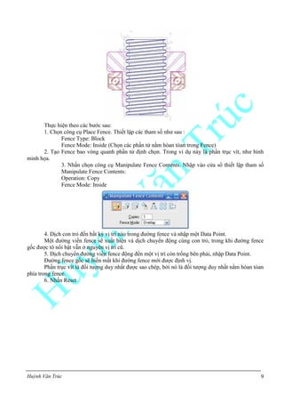 Huỳnh Văn Trúc 9
Thực hiện theo các bước sau:
1. Chọn công cụ Place Fence. Thiết lập các tham số như sau :
Fence Type: Block
Fence Mode: Inside (Chọn các phần tử nằm hòan tòan trong Fence)
2. Tạo Fence bao vòng quanh phần tử định chọn. Trong ví dụ này là phần trục vít, như hình
minh họa.
3. Nhấn chọn công cụ Manipulate Fence Contents. Nhập vào cửa sổ thiết lập tham số
Manipulate Fence Contents:
Operation: Copy
Fence Mode: Inside
4. Dịch con trỏ đến bất kỳ vị trí nào trong đường fence và nhập một Data Point.
Một đường viền fence sẽ xuất hiện và dịch chuyển động cùng con trỏ, trong khi đường fence
gốc được tô nổi bật vẫn ở nguyên vị trí cũ.
5. Dịch chuyển đường viền fence động đến một vị trí còn trống bên phải, nhập Data Point.
Đường fence gốc sẽ biến mất khi đường fence mới được định vị.
Phần trục vít là đối tượng duy nhất được sao chép, bởi nó là đối tượng duy nhất nằm hòan tòan
phía trong fence.
6. Nhấn Reset
 