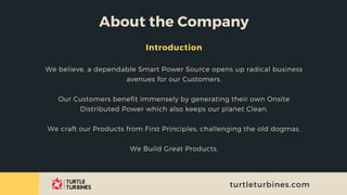 About the Company
Introduction
We believe, a dependable Smart Power Source opens up radical business
avenues for our Customers.


Our Customers benefit immensely by generating their own Onsite
Distributed Power which also keeps our planet Clean.


We craft our Products from First Principles, challenging the old dogmas.


We Build Great Products.


turtleturbines.com
 