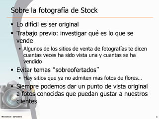 Microstock – 22/12/2012
Sobre la fotografía de Stock
 Lo difícil es ser original
 Trabajo previo: investigar qué es lo que se
vende
 Algunos de los sitios de venta de fotografías te dicen
cuantas veces ha sido vista una y cuantas se ha
vendido
 Evitar temas “sobreofertados”
 Hay sitios que ya no admiten mas fotos de flores…
 Siempre podemos dar un punto de vista original
a fotos conocidas que puedan gustar a nuestros
clientes
9
 