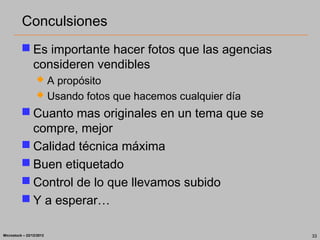 Conculsiones
           Es importante hacer fotos que las agencias
            consideren vendibles
                    A propósito
                    Usando fotos que hacemos cualquier día
           Cuanto mas originales en un tema que se
            compre, mejor
           Calidad técnica máxima
           Buen etiquetado
           Control de lo que llevamos subido
           Y a esperar…

Microstock – 22/12/2012                                       33
 
