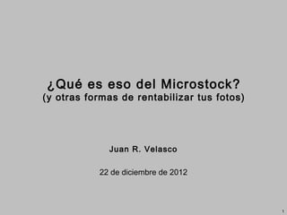 ¿Qué es eso del Microstock?
(y otras formas de rentabilizar tus fotos)




             Juan R. Velasco

           22 de diciembre de 2012



                                             1
 
