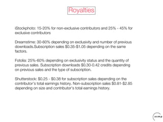 Royalties

iStockphoto: 15-20% for non-exclusive contributors and 25% - 45% for
exclusive contributors

Dreamstime: 30-60% depending on exclusivity and number of previous
downloads.Subscription sales $0.35-$1.05 depending on the same
factors.

Fotolia: 25%-60% depending on exclusivity status and the quantity of
previous sales. Subscription downloads $0.30-0.42 credits depending
on previous sales and the type of subscription.

Shutterstock: $0.25 - $0.38 for subscription sales depending on the
contributor’s total earnings history. Non-subscription sales $0.81-$2.85
depending on size and contributor’s total earnings history.
 