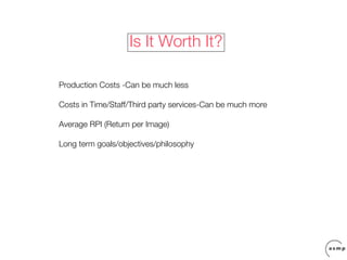 Is It Worth It?

Production Costs -Can be much less

Costs in Time/Staff/Third party services-Can be much more

Average RPI (Return per Image)

Long term goals/objectives/philosophy
 