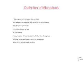 Definition of Microstock


• User agreement not a complex contract
• No locked in time period beyond at the most six months
• Technical requirements
• Kinds of photographers
• Contributors
• Volume sales (for some) at low individual download prices
• Strong community support among contributors
• Millions of photos and illustrations
 