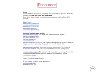 Resources
Books
Microstock Money Shots-Turning Downloads into Dollars. Ellen Boughn 2010. AmPhoto/
Random House. For sale at the SB3 Book Table.
Taking Stock: Make money in microstock creating photos that sell. Rob Sylvan 2010
Peachpit.

Blogs/Forums
www.microstockdiaries.com
www.microstockinsider.com
www.microstockgroup.com
www.mystockphoto.org
www.ellenboughn.com/blog

Uploading/Keywording and Analytics
http://www.prostockmaster.com A free multi agency distribution process.
http://www.cushystock.com/
http://www.deepmeta.com/
http/www.lookstat.com
www.picNiche.com
www.findphotokeywords.com This is an interesting service for those wanting to see what
images exist for any given string of keywords from a variety of stock sites.

http://www.arcurs.com/tools Successful microstock photographer, Yuri Arcurs, has
developed several tools and loads of information for the microstock photographer.

www.microstockcharts.com This is a tool to help you analyze your earnings. You can link
to pages showing the best selling images of the top photographers at several
microstock companies.

Contact Information for Ellen Boughn

SKYPE | Twitter | Facebook name: ellenboughn
www.ellenboughn.com
ellen@ellenboughn.com
 