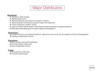 Major Distributors
iStockphoto
   • Owned by Getty Images
   • Market leader by far
   • Recently lowered commissions to lowest in industry
   • Offers exclusive contributors access to higher fee collections
   • Favors exclusives in search results
   • Have to achieve certain levels of downloads before being able to request exclusivity
   • Eliminated advantages given to earlier adaptor photographers
 Shutterstock
   • Lowest prices but is consistently listed as making the most money for the highest number of photographers
   • Primarily a subscription service
 Dreamstime
   • Most popular among photographers
   • Pays the highest royalty rate
   • Very photographer-centric
 Fotolia
   • Most popular in Germany
   • Innovative partnerships
 
