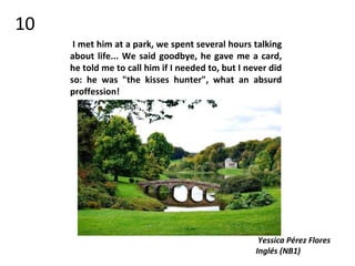 I met him at a park, we spent several hours talking
about life... We said goodbye, he gave me a card,
he told me to call him if I needed to, but I never did
so: he was "the kisses hunter", what an absurd
proffession!
Yessica Pérez Flores
Inglés (NB1)
10
 