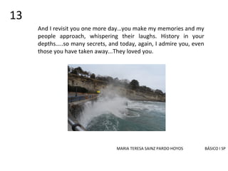 And I revisit you one more day…you make my memories and my
people approach, whispering their laughs. History in your
depths…..so many secrets, and today, again, I admire you, even
those you have taken away...They loved you.
MARIA TERESA SAINZ PARDO HOYOS BÁSICO I SP
13
 