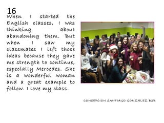 When I started the
English classes, I was
thinking about
abandoning them. But
when I saw my
classmates I left those
ideas because they gave
me strength to continue,
especially Mercedes. She
is a wonderful woman
and a great example to
follow. I love my class.
CONCEPCION SANTIAGO GONZÁLEZ B2B
16
 