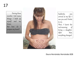 Suddenly, you
arrived at my life. I
saw you and I broke
to cry.
Then, I learnt the
real meaning of
loving a daughter.
After that,
everything changed.
During those
months I did many
things: I built up
myself and my
house.
But how do I
prepare my heart?
Daura Hernández Hernández B2B
17
 