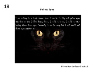 Yellow Eyes
I was walking in a shady street when I saw it. Its big and yellow eyes
stared at me and I felt a heavy shiver. I could not move, I could not stop
looking those deep eyes. Suddenly, I ran far away but I still could feel
those eyes watching me.
Eliana Hernández Pérez B2B
18
 