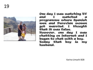 One day I was watching TV
and I watched a
programme where Spanish
men and Peruvian women
got married. I thought
that it was false.
However, one day I was
chatting on internet and I
began to chat with a boy.
Today that boy is my
husband.
Karina Limachi B2B
19
 