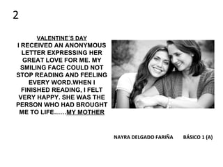 VALENTINE´S DAY
I RECEIVED AN ANONYMOUS
LETTER EXPRESSING HER
GREAT LOVE FOR ME. MY
SMILING FACE COULD NOT
STOP READING AND FEELING
EVERY WORD.WHEN I
FINISHED READING, I FELT
VERY HAPPY. SHE WAS THE
PERSON WHO HAD BROUGHT
ME TO LIFE……MY MOTHER
NAYRA DELGADO FARIÑA BÁSICO 1 (A)
2
 