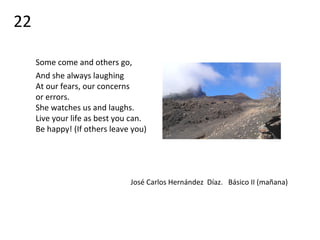 Some come and others go,
And she always laughing
At our fears, our concerns
or errors.
She watches us and laughs.
Live your life as best you can.
Be happy! (If others leave you)
José Carlos Hernández Díaz. Básico II (mañana)
22
 