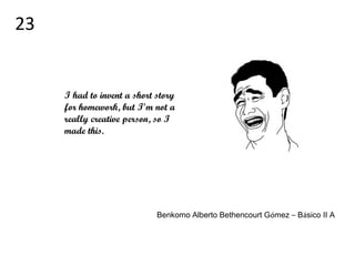 I had to invent a short story
for homework, but I’m not a
really creative person, so I
made this.
Benkomo Alberto Bethencourt Gómez – Básico II A
23
 