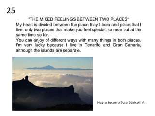Nayra Socorro Sosa Básico II A
25
"THE MIXED FEELINGS BETWEEN TWO PLACES“
My heart is divided between the place thay I born and place that I
live, only two places that make you feel special, so near but at the
same time so far.
You can enjoy of different ways with many things in both places.
I'm very lucky because I live in Tenerife and Gran Canaria,
although the islands are separate.
 