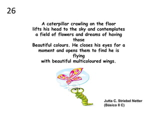 A caterpillar crawling on the floor
lifts his head to the sky and contemplates
a field of flowers and dreams of having
those
Beautiful colours. He closes his eyes for a
moment and opens them to find he is
flying
with beautiful multicoloured wings.
Jutta C. Striebel Netter
(Básico II C)
26
 