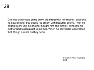 One day a boy was going down the street with her mother, suddenly
he saw another boy eating ice cream with beautiful colors. Then he
began to cry until his mother bought him one similar, although his
mother had told him not to like her. When he proved he understood
that things are not as they seem.
Benjamín Pérez Guanche
B2C
28
 