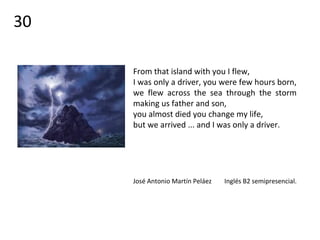 From that island with you I flew,
I was only a driver, you were few hours born,
we flew across the sea through the storm
making us father and son,
you almost died you change my life,
but we arrived ... and I was only a driver.
José Antonio Martín Peláez Inglés B2 semipresencial.
30
 