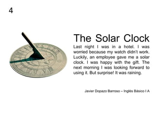 The Solar Clock
Last night I was in a hotel. I was
worried because my watch didn’t work.
Luckily, an employee gave me a solar
clock. I was happy with the gift. The
next morning I was looking forward to
using it. But surprise! It was raining.
Javier Dopazo Barroso – Inglés Básico I A
4
 