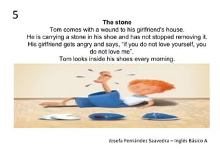 The stone
Tom comes with a wound to his girlfriend's house.
He is carrying a stone in his shoe and has not stopped removing it.
His girlfriend gets angry and says, “if you do not love yourself, you
do not love me”.
Tom looks inside his shoes every morning.
Josefa Fernández Saavedra – Inglés Básico A
5
 