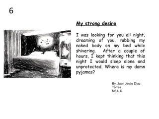 My strong desire
I was looking for you all night,
dreaming of you, rubbing my
naked body on my bed while
shivering. After a couple of
hours, I kept thinking that this
night I would sleep alone and
unprotected. Where is my damn
pyjamas?
By: Juan Jesús Díaz
Torres
NB1- D
6
 
