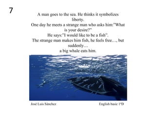 A man goes to the sea. He thinks it symbolizes
liberty.
One day he meets a strange man who asks him:”What
is your desire?”
He says:”I would like to be a fish”.
The strange man makes him fish, he feels free…, but
suddenly…
a big whale eats him.
José Luis Sánchez English basic 1ºD
7
 