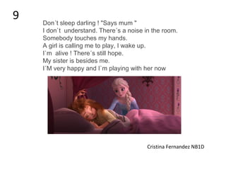 Don´t sleep darling ! "Says mum "
I don`t understand. There´s a noise in the room.
Somebody touches my hands.
A girl is calling me to play, I wake up.
I`m alive ! There´s still hope.
My sister is besides me.
I´M very happy and I`m playing with her now
Cristina Fernandez NB1D
9
 