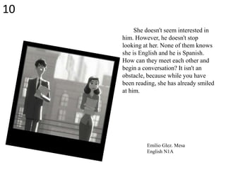 She doesn't seem interested in
him. However, he doesn't stop
looking at her. None of them knows
she is English and he is Spanish.
How can they meet each other and
begin a conversation? It isn't an
obstacle, because while you have
been reading, she has already smiled
at him.
Emilio Glez. Mesa
English N1A
10
 