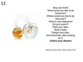 Stop and think!
What would you like to do
tomorrow?
Where would you like to be
next year?
What is your objective?
Do you have it?
Paint your idea.
Write a date.
Design your plan.
And tomorrow, start working
on it.
Follow your dreams
Ofelia González Pérez (Intermedio I SP)
12
 