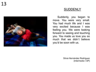 SUDDENLY
Suddenly, you began to
move. You were very small.
You had much life and I was
very excited because I was
feeling you. We were looking
forward to seeing and touching
you. You made us love you so
much that we didn´t believe
you’d be soon with us.
Silvia Hernández Rodríguez
(Intermedio I SP)
13
 