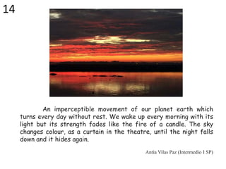 An imperceptible movement of our planet earth which
turns every day without rest. We wake up every morning with its
light but its strength fades like the fire of a candle. The sky
changes colour, as a curtain in the theatre, until the night falls
down and it hides again.
Antía Vilas Paz (Intermedio I SP)
14
 