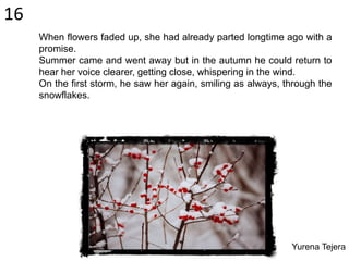 When flowers faded up, she had already parted longtime ago with a
promise.
Summer came and went away but in the autumn he could return to
hear her voice clearer, getting close, whispering in the wind.
On the first storm, he saw her again, smiling as always, through the
snowflakes.
16
Yurena Tejera
 