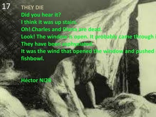 THEY DIE
Did you hear it?
I think it was up stairs.
Oh! Charles and Diana are dead.
Look! The window is open. It probably came through i
They have been asphyxiated.
It was the wind that opened the window and pushed d
fishbowl.
Héctor NI2B
17
 