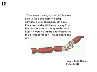 Once upon a time, a ‘chorizo’ that was
sick to the back teeth of being
compared with politicians. One day,
the ‘chorizo’ decided to run away from
the butcher shop to conquer the world.
Later, it won the lottery and discovered
the power of money. The comparisons
aren’t always hateful!
Joana Bello Suárez
Inglés NI2B
18
 