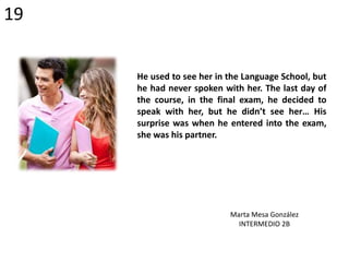 He used to see her in the Language School, but
he had never spoken with her. The last day of
the course, in the final exam, he decided to
speak with her, but he didn’t see her… His
surprise was when he entered into the exam,
she was his partner.
Marta Mesa González
INTERMEDIO 2B
19
 