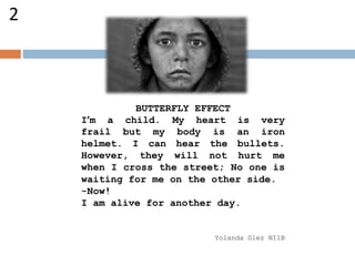 BUTTERFLY EFFECT
I’m a child. My heart is very
frail but my body is an iron
helmet. I can hear the bullets.
However, they will not hurt me
when I cross the street; No one is
waiting for me on the other side.
-Now!
I am alive for another day.
Yolanda Glez NI1B
2
 