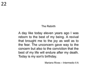 The Rebirth
A day like today eleven years ago I was
reborn to the best of my being. A revival
that brought me to the joy as well as to
the fear. The unconcern gave way to the
concern but also to the conviction that the
best of my life will endure after my death.
Today is my son's birthday.
Mariano Rives – Intermedio II A
22
 