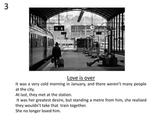 Love is over
It was a very cold morning in January, and there weren’t many people
at the city.
At last, they met at the station.
It was her greatest desire, but standing a metre from him, she realized
they wouldn’t take that train together.
She no longer loved him.
3
 