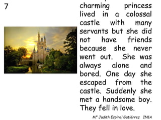 charming princess
lived in a colossal
castle with many
servants but she did
not have friends
because she never
went out. She was
always alone and
bored. One day she
escaped from the
castle. Suddenly she
met a handsome boy.
They fell in love.
Mª Judith Espinel Gutiérrez IN1A
7
 