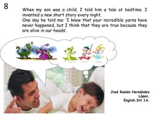 When my son was a child, I told him a tale at bedtime. I
invented a new short story every night.
One day he told me: ‘I know that your incredible yarns have
never happened, but I think that they are true because they
are alive in our heads’.
José Ramón Hernández
López.
English.Int.1A.
8
 
